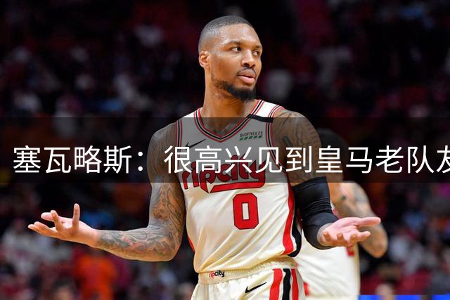 塞瓦略斯：很高兴见到皇马老队友；盼周二欧冠对阵里尔时出场