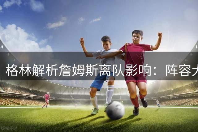 格林解析詹姆斯离队影响：阵容大换血缓冲击力